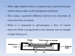  When light radiation falls on selenium layer, electrons become
mobile and are taken up by transparent metal layer.
 This creates a potential difference between two electrodes &
causes the flow of current.
 When it is connected to galvanometer, a flow of current
observed which is proportional to the intensity and wavelength
of light falling on it.
42
 