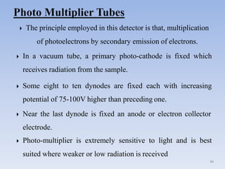  The principle employed in this detector is that, multiplication
of photoelectrons by secondary emission of electrons.
46
 In a vacuum tube, a primary photo-cathode is fixed which
receives radiation from the sample.
 Some eight to ten dynodes are fixed each with increasing
potential of 75-100V higher than preceding one.
 Near the last dynode is fixed an anode or electron collector
electrode.
 Photo-multiplier is extremely sensitive to light and is best
suited where weaker or low radiation is received
 