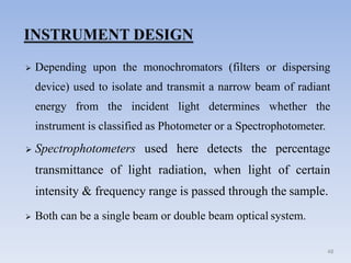  Depending upon the monochromators (filters or dispersing
device) used to isolate and transmit a narrow beam of radiant
energy from the incident light determines whether the
instrument is classified as Photometer or a Spectrophotometer.
 Spectrophotometers used here detects the percentage
transmittance of light radiation, when light of certain
intensity & frequency range is passed through the sample.
 Both can be a single beam or double beam optical system.
48
 