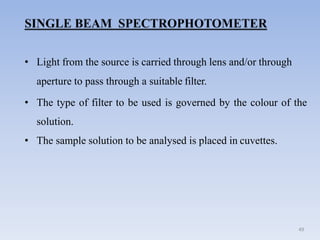 • Light from the source is carried through lens and/or through
aperture to pass through a suitable filter.
• The type of filter to be used is governed by the colour of the
solution.
• The sample solution to be analysed is placed in cuvettes.
49
 
