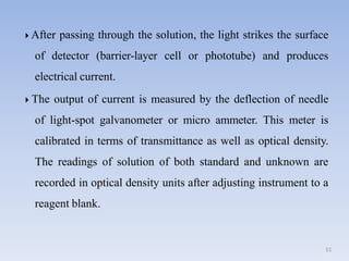  After passing through the solution, the light strikes the surface
of detector (barrier-layer cell or phototube) and produces
electrical current.
51
 The output of current is measured by the deflection of needle
of light-spot galvanometer or micro ammeter. This meter is
calibrated in terms of transmittance as well as optical density.
The readings of solution of both standard and unknown are
recorded in optical density units after adjusting instrument to a
reagent blank.
 