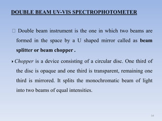 Double beam instrument is the one in which two beams are
formed in the space by a U shaped mirror called as beam
splitter or beam chopper .
54
 Chopper is a device consisting of a circular disc. One third of
the disc is opaque and one third is transparent, remaining one
third is mirrored. It splits the monochromatic beam of light
into two beams of equal intensities.
 