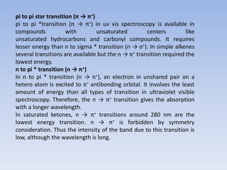 pi to pi star transition (π → π∗)
pi to pi *transition (π → π∗) in uv vis spectroscopy is available in
compounds with unsaturated centers like
unsaturated hydrocarbons and carbonyl compounds. It requires
lesser energy than n to sigma * transition (n → σ∗). In simple alkenes
several transitions are available but the n → π∗ transition required the
lowest energy.
n to pi * transition (n → π∗)
In n to pi * transition (n → π∗), an electron in unshared pair on a
hetero atom is excited to π∗ antibonding orbital. It involves the least
amount of energy than all types of transition in ultraviolet visible
spectroscopy. Therefore, the n → π∗ transition gives the absorption
with a longer wavelength.
In saturated ketones, n → π∗ transitions around 280 nm are the
lowest energy transition. n → π∗ is forbidden by symmetry
consideration. Thus the intensity of the band due to this transition is
low, although the wavelength is long.
 