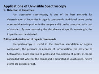 Applications of Uv-visible Spectroscopy
1. Detection of Impurities-
Uv- absorption spectroscopy is one of the best methods for
determination of impurities in organic compounds. Additional peaks can be
observed due to impurities in the sample and it can be compared with that
of standard. By also measuring the absorbance at specific wavelength, the
impurities can be detected.
2.Structural elucidation of organic compounds
Uv-spectroscopy is useful in the structure elucidation of organic
compounds, the presence or absence of unsaturation, the presence of
heteroatoms. From location of peaks and combination of peaks, it can be
concluded that whether the compound is saturated or unsaturated, hetero
atoms are present or not.
 