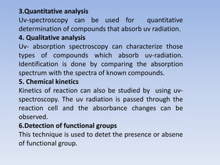 3.Quantitative analysis
Uv-spectroscopy can be used for quantitative
determination of compounds that absorb uv radiation.
4. Qualitative analysis
Uv- absorption spectroscopy can characterize those
types of compounds which absorb uv-radiation.
Identification is done by comparing the absorption
spectrum with the spectra of known compounds.
5. Chemical kinetics
Kinetics of reaction can also be studied by using uv-
spectroscopy. The uv radiation is passed through the
reaction cell and the absorbance changes can be
observed.
6.Detection of functional groups
This technique is used to detet the presence or absene
of functional group.
 