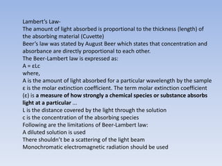 Lambert’s Law-
The amount of light absorbed is proportional to the thickness (length) of
the absorbing material (Cuvette)
Beer’s law was stated by August Beer which states that concentration and
absorbance are directly proportional to each other.
The Beer-Lambert law is expressed as:
A = εLc
where,
A is the amount of light absorbed for a particular wavelength by the sample
ε is the molar extinction coefficient. The term molar extinction coefficient
(ε) is a measure of how strongly a chemical species or substance absorbs
light at a particular ...
L is the distance covered by the light through the solution
c is the concentration of the absorbing species
Following are the limitations of Beer-Lambert law:
A diluted solution is used
There shouldn’t be a scattering of the light beam
Monochromatic electromagnetic radiation should be used
 