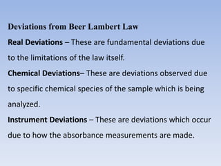 Deviations from Beer Lambert Law
Real Deviations – These are fundamental deviations due
to the limitations of the law itself.
Chemical Deviations– These are deviations observed due
to specific chemical species of the sample which is being
analyzed.
Instrument Deviations – These are deviations which occur
due to how the absorbance measurements are made.
 