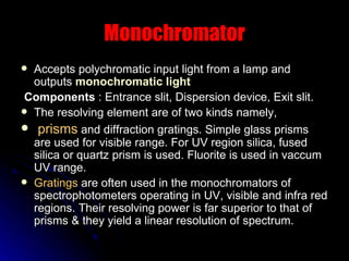 Monochromator Accepts polychromatic input light from a lamp and outputs  monochromatic light Components  : Entrance slit, Dispersion device, Exit slit. The resolving element are of two kinds namely, prisms  and diffraction gratings. Simple glass prisms are used for visible range. For UV region silica, fused silica or quartz prism is used. Fluorite is used in vaccum UV range.  Gratings  are often used in the monochromators of spectrophotometers operating in UV, visible and infra red regions. Their resolving power is far superior to that of prisms & they yield a linear resolution of spectrum. 