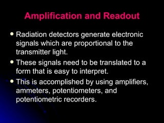 Amplification and Readout Radiation detectors generate electronic signals which are proportional to the transmitter light.  These signals need to be translated to a form that is easy to interpret.  This is accomplished by using amplifiers, ammeters, potentiometers, and potentiometric recorders. 