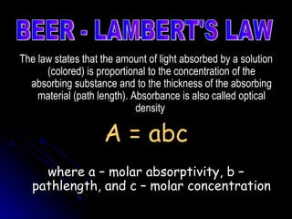 The law states that the amount of light absorbed by a solution (colored) is proportional to the concentration of the absorbing substance and to the thickness of the absorbing material (path length). Absorbance is also called optical density  A = abc where a – molar absorptivity, b – pathlength, and c – molar concentration BEER - LAMBERT'S LAW 