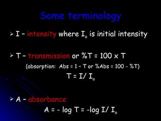 Some terminology I –  intensity  where I o  is initial intensity T –  transmission  or %T = 100 x T (absorption:  Abs = 1 – T or %Abs = 100 - %T) T = I/ I o A –  absorbance A = - log T = -log I/ I o 