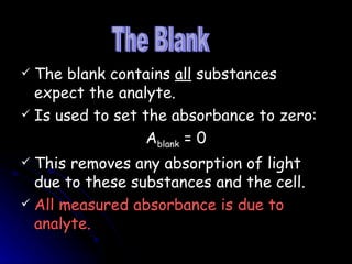 The blank contains  all  substances expect the analyte. Is used to set the absorbance to zero: A blank  = 0 This removes any absorption of light due to these substances and the cell. All measured absorbance is due to analyte. The Blank 