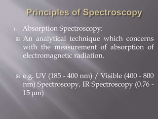 1. Absorption Spectroscopy:
 An analytical technique which concerns
with the measurement of absorption of
electromagnetic radiation.
 e.g. UV (185 - 400 nm) / Visible (400 - 800
nm) Spectroscopy, IR Spectroscopy (0.76 -
15 μm)
 