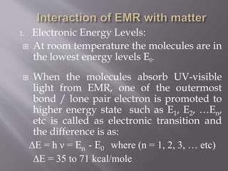 1. Electronic Energy Levels:
 At room temperature the molecules are in
the lowest energy levels E0.
 When the molecules absorb UV-visible
light from EMR, one of the outermost
bond / lone pair electron is promoted to
higher energy state such as E1, E2, …En,
etc is called as electronic transition and
the difference is as:
∆E = h ν = En - E0 where (n = 1, 2, 3, … etc)
∆E = 35 to 71 kcal/mole
 