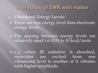 2. Vibrational Energy Levels:
 These are less energy level than electronic
energy levels.
 The spacing between energy levels are
relatively small i.e. 0.01 to 10 kcal/mole.
 e.g. when IR radiation is absorbed,
molecules are excited from one
vibrational level to another or it vibrates
with higher amplitude.
 