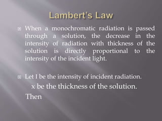  When a monochromatic radiation is passed
through a solution, the decrease in the
intensity of radiation with thickness of the
solution is directly proportional to the
intensity of the incident light.
 Let I be the intensity of incident radiation.
x be the thickness of the solution.
Then
 