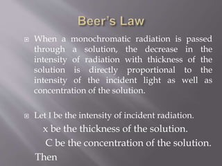  When a monochromatic radiation is passed
through a solution, the decrease in the
intensity of radiation with thickness of the
solution is directly proportional to the
intensity of the incident light as well as
concentration of the solution.
 Let I be the intensity of incident radiation.
x be the thickness of the solution.
C be the concentration of the solution.
Then
 