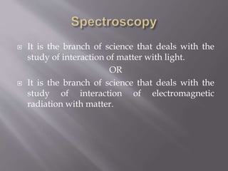  It is the branch of science that deals with the
study of interaction of matter with light.
OR
 It is the branch of science that deals with the
study of interaction of electromagnetic
radiation with matter.
 