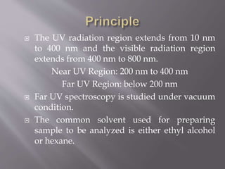  The UV radiation region extends from 10 nm
to 400 nm and the visible radiation region
extends from 400 nm to 800 nm.
Near UV Region: 200 nm to 400 nm
Far UV Region: below 200 nm
 Far UV spectroscopy is studied under vacuum
condition.
 The common solvent used for preparing
sample to be analyzed is either ethyl alcohol
or hexane.
 