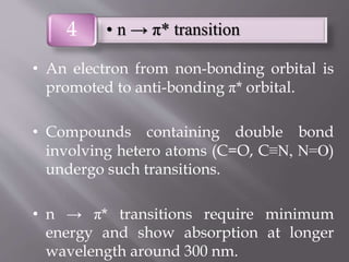• An electron from non-bonding orbital is
promoted to anti-bonding π* orbital.
• Compounds containing double bond
involving hetero atoms (C=O, C≡N, N=O)
undergo such transitions.
• n → π* transitions require minimum
energy and show absorption at longer
wavelength around 300 nm.
• n → π* transition4
 