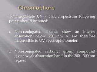 To interpretate UV – visible spectrum following
points should be noted:
1. Non-conjugated alkenes show an intense
absorption below 200 nm & are therefore
inaccessible to UV spectrophotometer.
2. Non-conjugated carbonyl group compound
give a weak absorption band in the 200 - 300 nm
region.
 