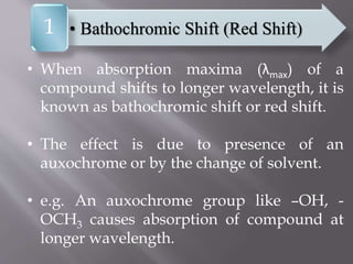 • When absorption maxima (λmax) of a
compound shifts to longer wavelength, it is
known as bathochromic shift or red shift.
• The effect is due to presence of an
auxochrome or by the change of solvent.
• e.g. An auxochrome group like –OH, -
OCH3 causes absorption of compound at
longer wavelength.
• Bathochromic Shift (Red Shift)1
 