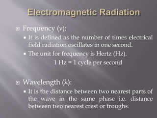 Frequency (ν):
 It is defined as the number of times electrical
field radiation oscillates in one second.
 The unit for frequency is Hertz (Hz).
1 Hz = 1 cycle per second
 Wavelength (λ):
 It is the distance between two nearest parts of
the wave in the same phase i.e. distance
between two nearest crest or troughs.
 