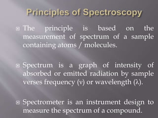  The principle is based on the
measurement of spectrum of a sample
containing atoms / molecules.
 Spectrum is a graph of intensity of
absorbed or emitted radiation by sample
verses frequency (ν) or wavelength (λ).
 Spectrometer is an instrument design to
measure the spectrum of a compound.
 