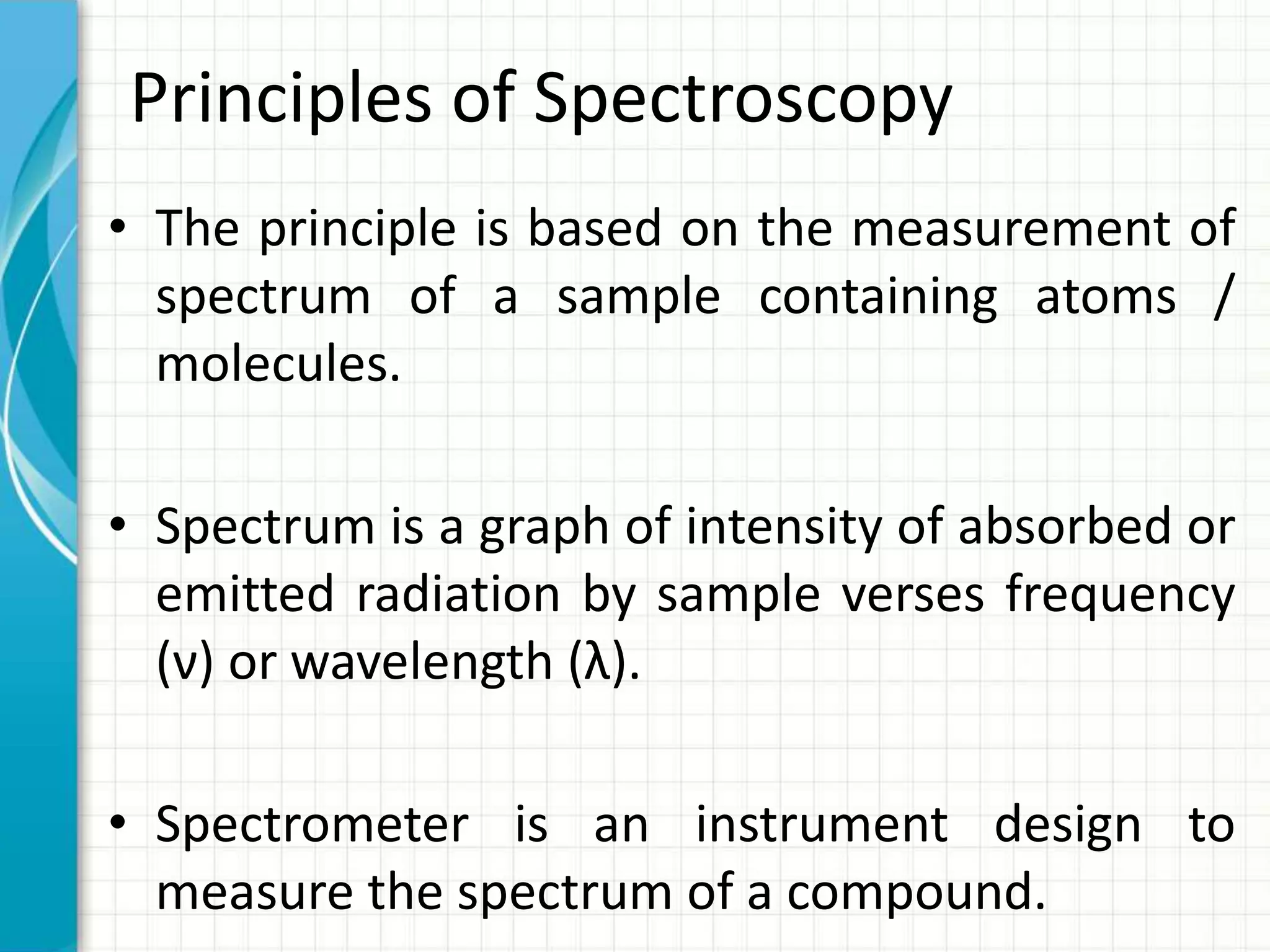 Principles of Spectroscopy
• The principle is based on the measurement of
spectrum of a sample containing atoms /
molecules.
• Spectrum is a graph of intensity of absorbed or
emitted radiation by sample verses frequency
(ν) or wavelength (λ).
• Spectrometer is an instrument design to
measure the spectrum of a compound.
 