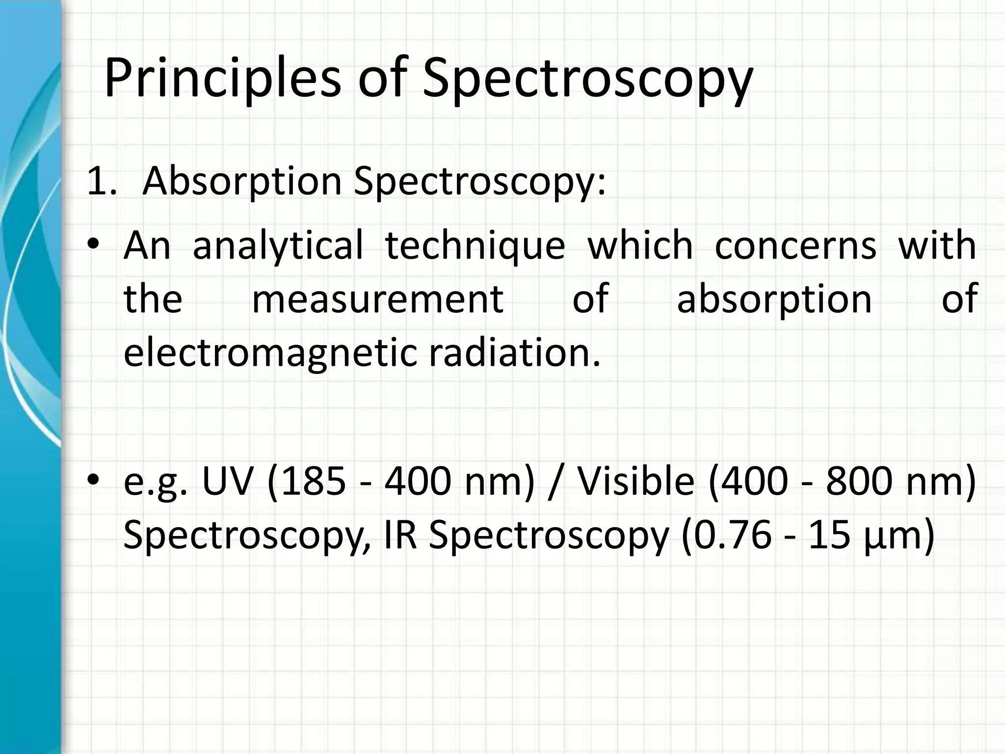 Principles of Spectroscopy
1. Absorption Spectroscopy:
• An analytical technique which concerns with
the measurement of absorption of
electromagnetic radiation.
• e.g. UV (185 - 400 nm) / Visible (400 - 800 nm)
Spectroscopy, IR Spectroscopy (0.76 - 15 μm)
 