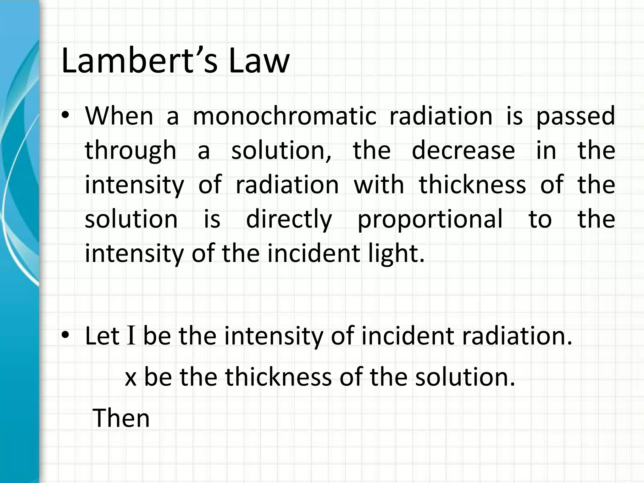 Lambert’s Law
• When a monochromatic radiation is passed
through a solution, the decrease in the
intensity of radiation with thickness of the
solution is directly proportional to the
intensity of the incident light.
• Let I be the intensity of incident radiation.
x be the thickness of the solution.
Then
 