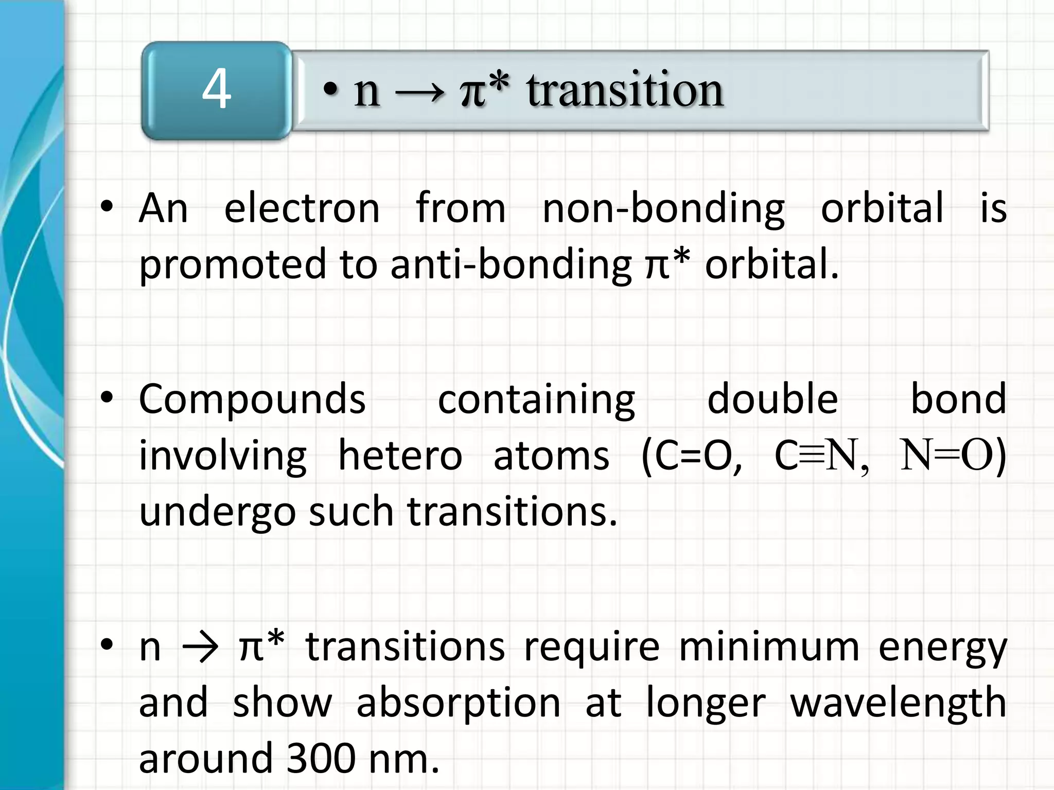 • An electron from non-bonding orbital is
promoted to anti-bonding π* orbital.
• Compounds containing double bond
involving hetero atoms (C=O, C≡N, N=O)
undergo such transitions.
• n → π* transitions require minimum energy
and show absorption at longer wavelength
around 300 nm.
• n → π* transition4
 
