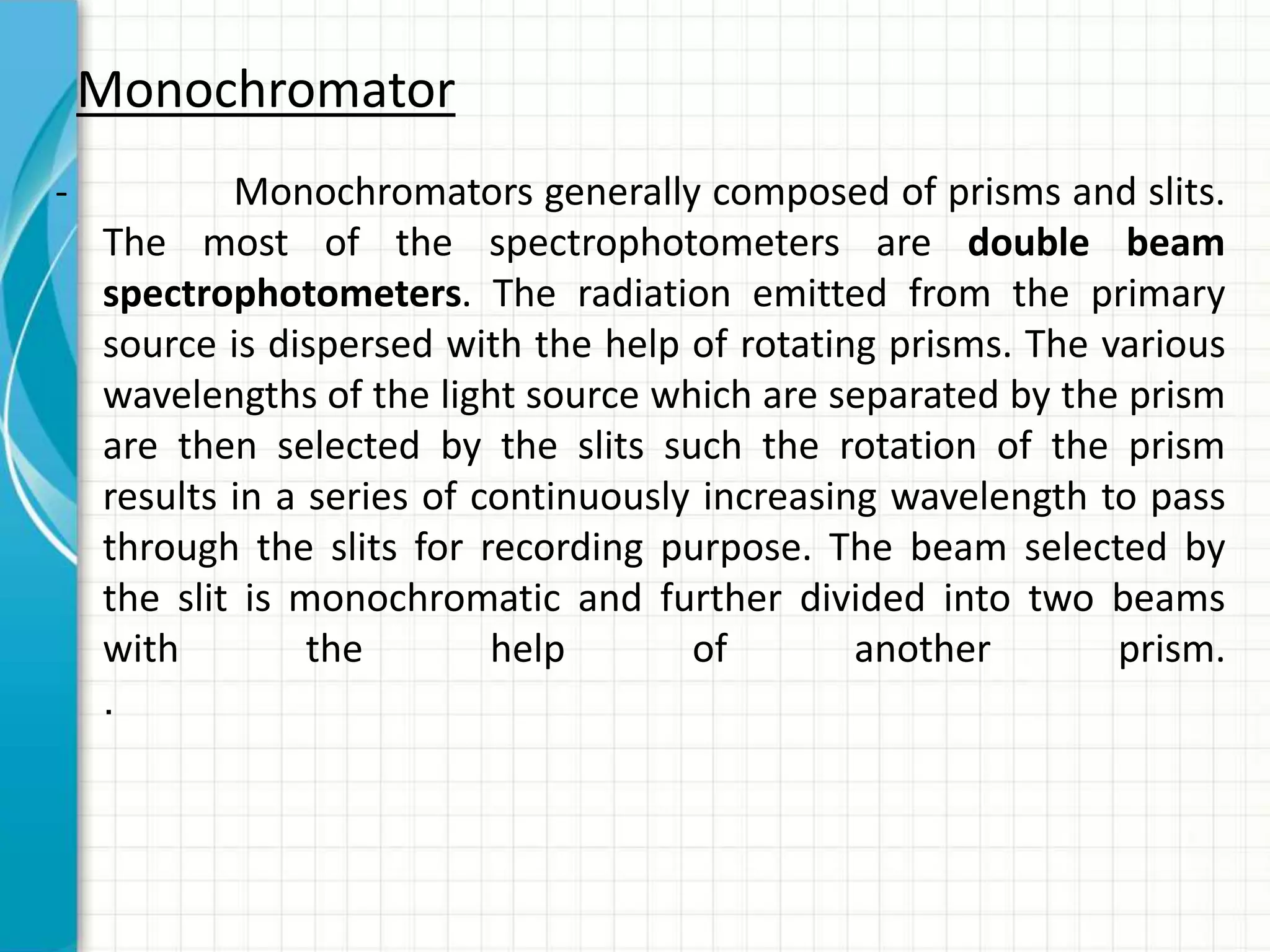 - Monochromators generally composed of prisms and slits.
The most of the spectrophotometers are double beam
spectrophotometers. The radiation emitted from the primary
source is dispersed with the help of rotating prisms. The various
wavelengths of the light source which are separated by the prism
are then selected by the slits such the rotation of the prism
results in a series of continuously increasing wavelength to pass
through the slits for recording purpose. The beam selected by
the slit is monochromatic and further divided into two beams
with the help of another prism.
.
Monochromator
 