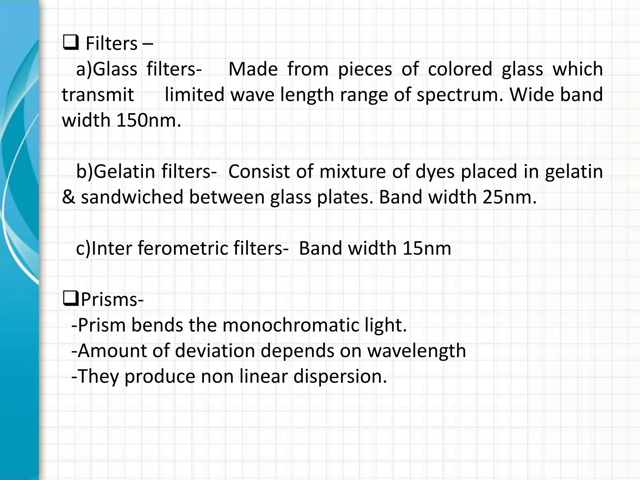  Filters –
a)Glass filters- Made from pieces of colored glass which
transmit limited wave length range of spectrum. Wide band
width 150nm.
b)Gelatin filters- Consist of mixture of dyes placed in gelatin
& sandwiched between glass plates. Band width 25nm.
c)Inter ferometric filters- Band width 15nm
Prisms-
-Prism bends the monochromatic light.
-Amount of deviation depends on wavelength
-They produce non linear dispersion.
 