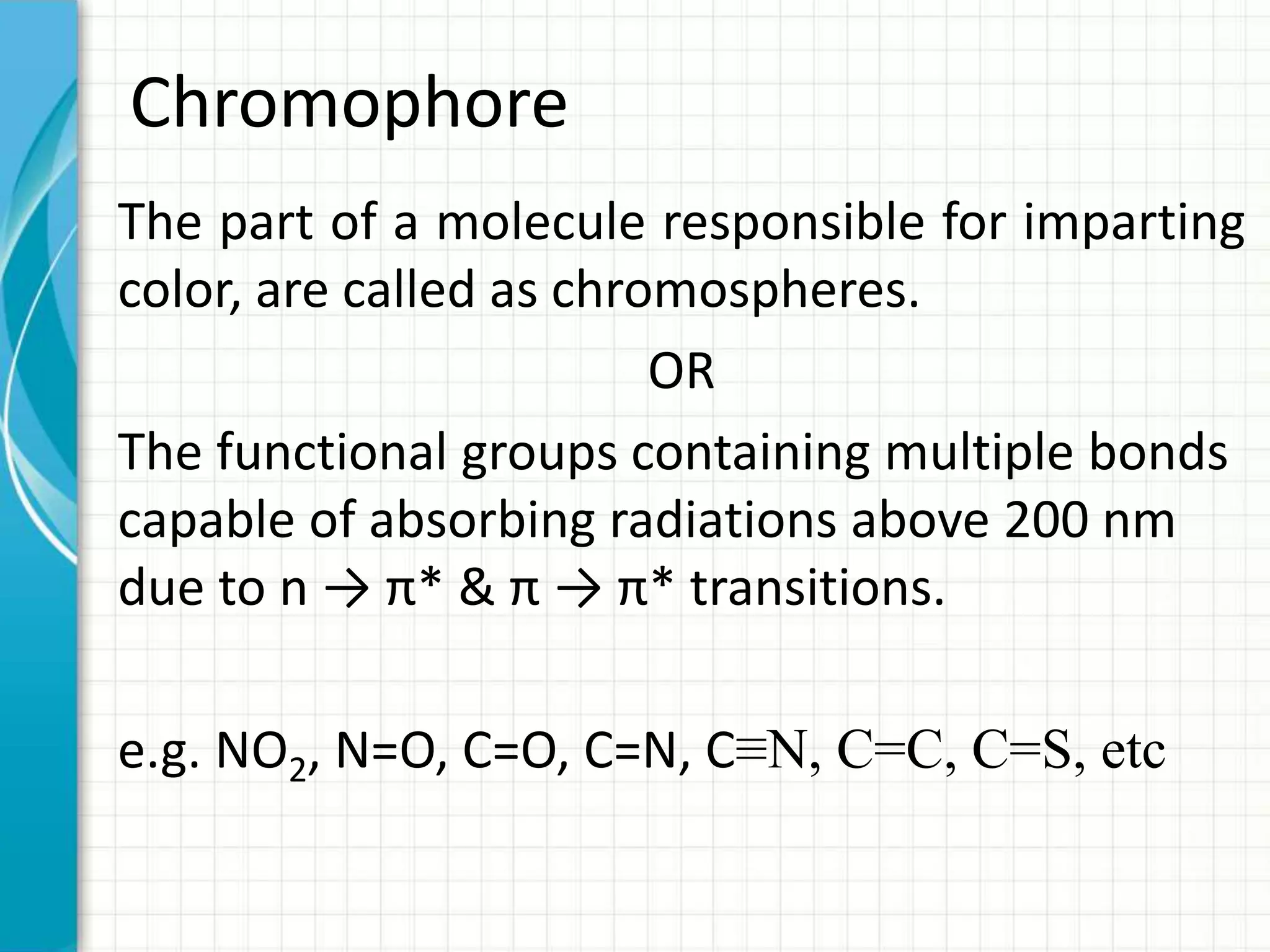 Chromophore
The part of a molecule responsible for imparting
color, are called as chromospheres.
OR
The functional groups containing multiple bonds
capable of absorbing radiations above 200 nm
due to n → π* & π → π* transitions.
e.g. NO2, N=O, C=O, C=N, C≡N, C=C, C=S, etc
 