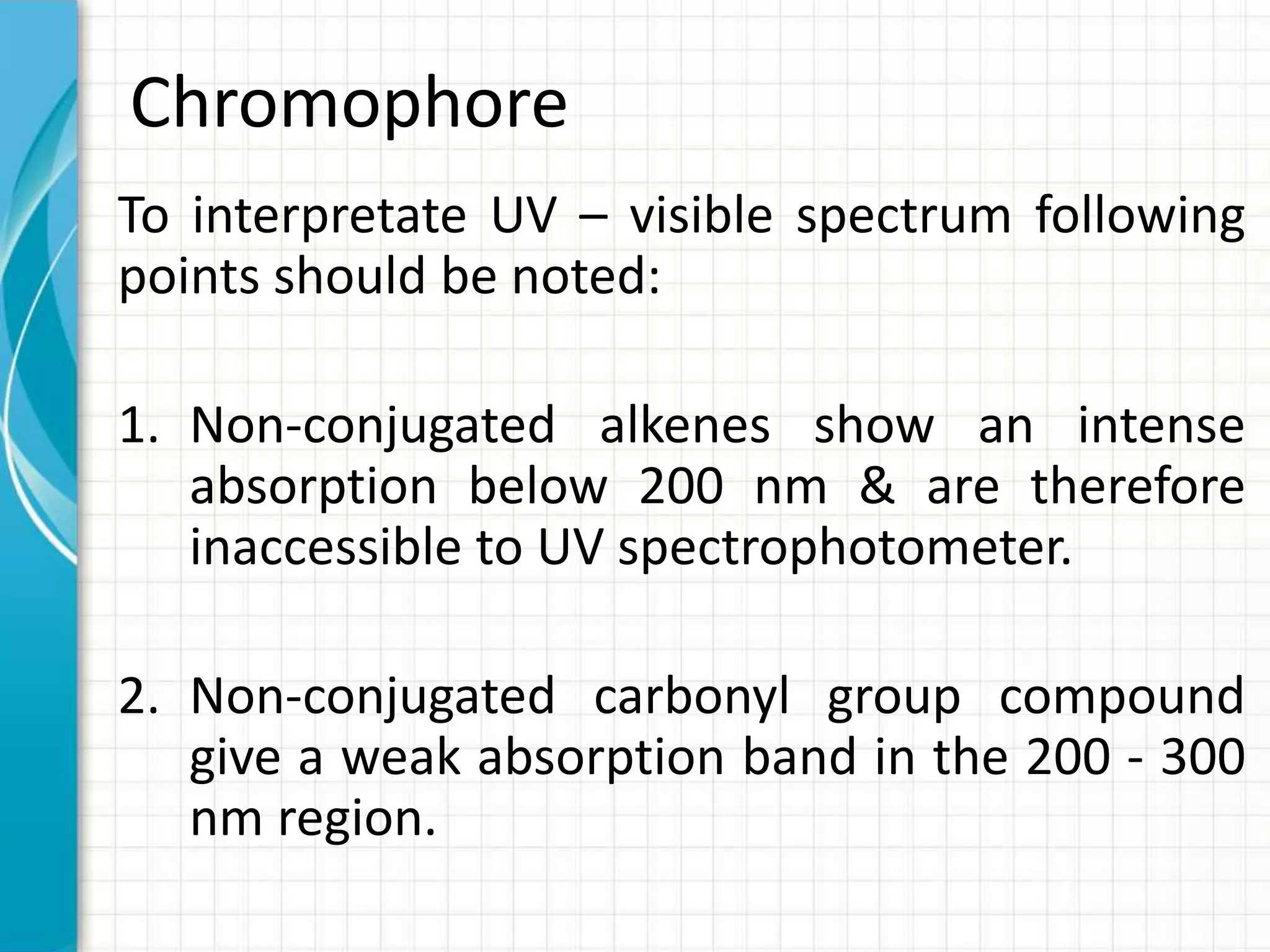 Chromophore
To interpretate UV – visible spectrum following
points should be noted:
1. Non-conjugated alkenes show an intense
absorption below 200 nm & are therefore
inaccessible to UV spectrophotometer.
2. Non-conjugated carbonyl group compound
give a weak absorption band in the 200 - 300
nm region.
 