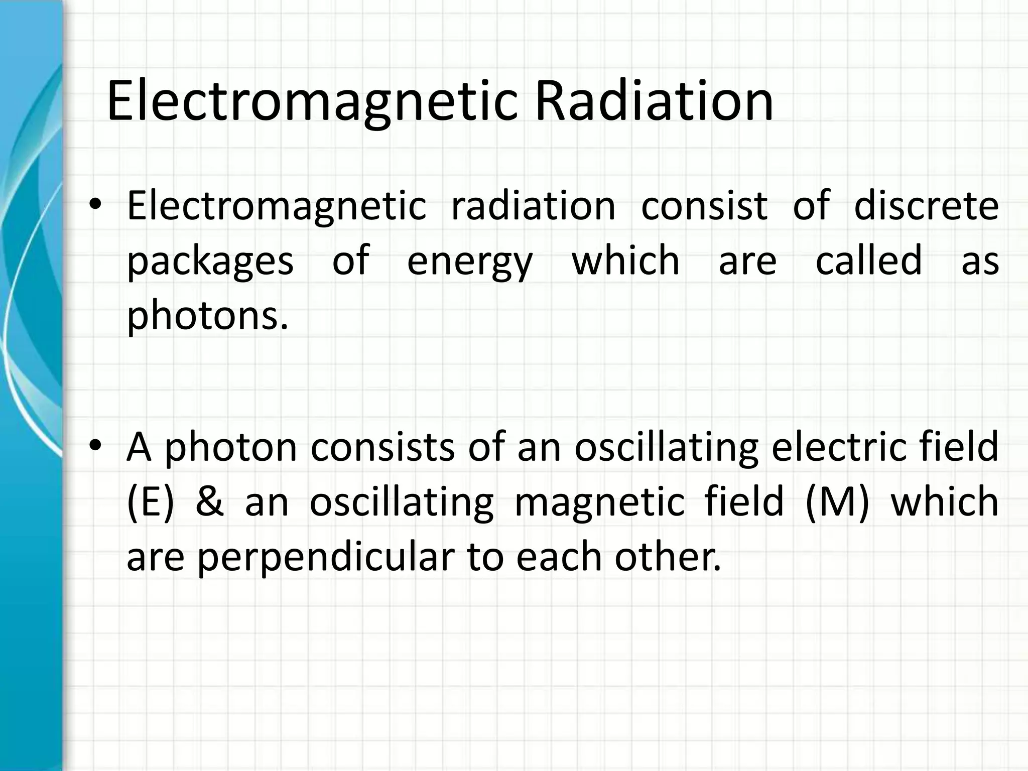 Electromagnetic Radiation
• Electromagnetic radiation consist of discrete
packages of energy which are called as
photons.
• A photon consists of an oscillating electric field
(E) & an oscillating magnetic field (M) which
are perpendicular to each other.
 