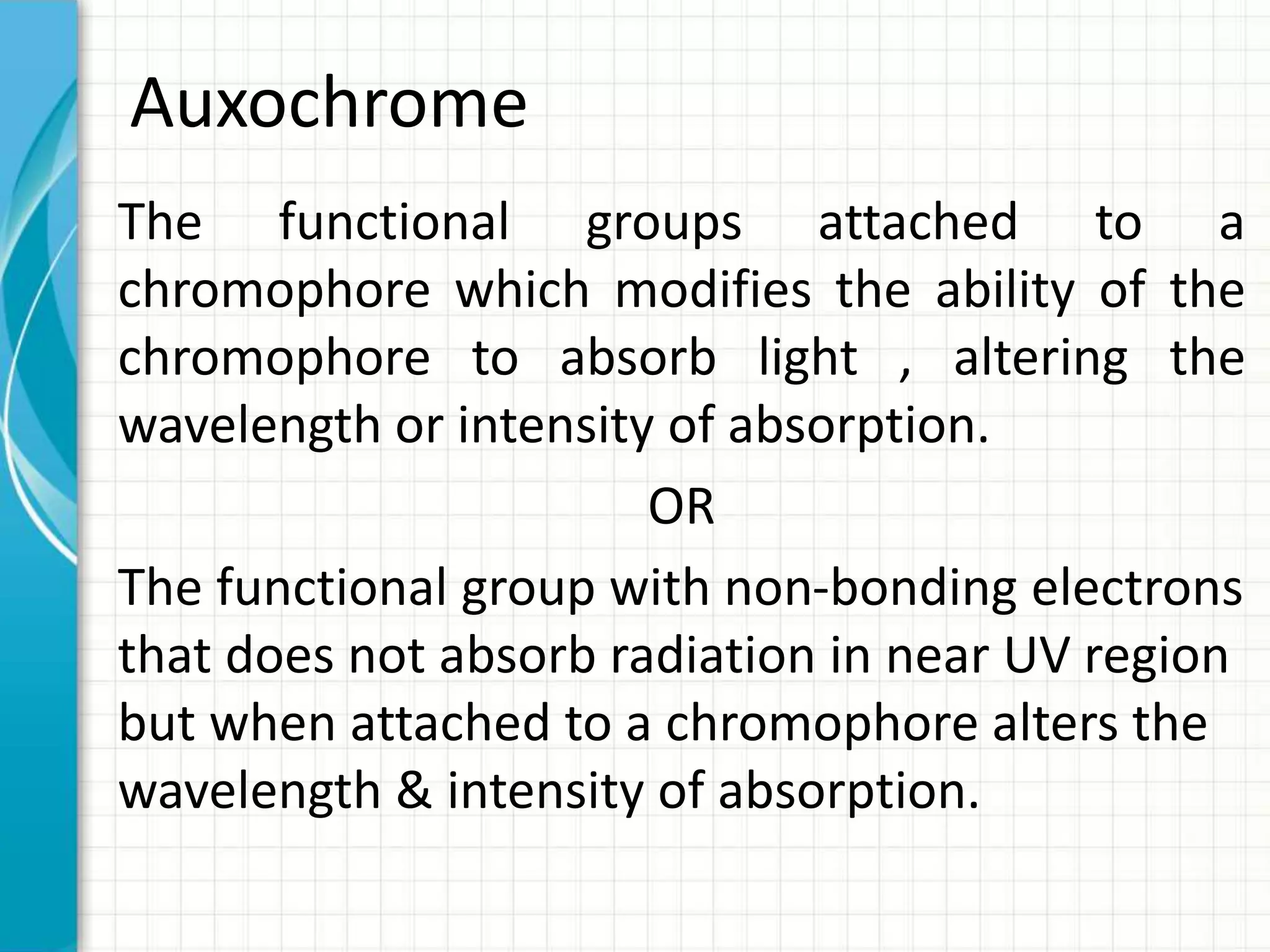 Auxochrome
The functional groups attached to a
chromophore which modifies the ability of the
chromophore to absorb light , altering the
wavelength or intensity of absorption.
OR
The functional group with non-bonding electrons
that does not absorb radiation in near UV region
but when attached to a chromophore alters the
wavelength & intensity of absorption.
 