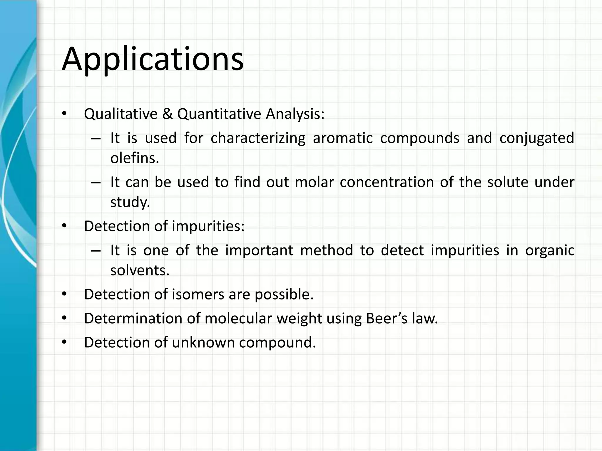 Applications
• Qualitative & Quantitative Analysis:
– It is used for characterizing aromatic compounds and conjugated
olefins.
– It can be used to find out molar concentration of the solute under
study.
• Detection of impurities:
– It is one of the important method to detect impurities in organic
solvents.
• Detection of isomers are possible.
• Determination of molecular weight using Beer’s law.
• Detection of unknown compound.
 