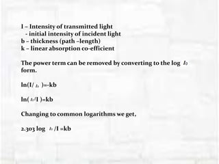 I – Intensity of transmitted light
- initial intensity of incident light
b – thickness (path –length)
k – linear absorption co-efficient
The power term can be removed by converting to the log
form.
ln(I/ )=-kb
ln( /I )=kb
Changing to common logarithms we get,
2.303 log /I =kb
 