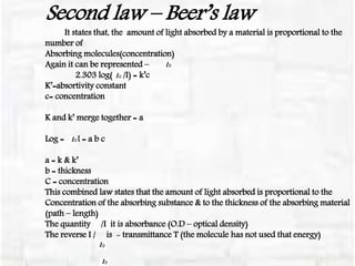 Second law – Beer’s law
It states that, the amount of light absorbed by a material is proportional to the
number of
Absorbing molecules(concentration)
Again it can be represented –
2.303 log( /I) = k’c
K’=absortivity constant
c= concentration
K and k’ merge together = a
Log = /I = a b c
a = k & k’
b = thickness
C = concentration
This combined law states that the amount of light absorbed is proportional to the
Concentration of the absorbing substance & to the thickness of the absorbing material
(path – length)
The quantity /I it is absorbance (O.D – optical density)
The reverse I / is - transmittance T (the molecule has not used that energy)
 