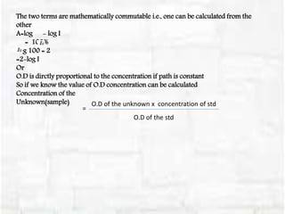 =
O.D of the unknown x concentration of std
O.D of the std
The two terms are mathematically commutable i.e., one can be calculated from the
other
A=log - log I
= 100%
Log 100 = 2
=2-log I
Or
O.D is dirctly proportional to the concentration if path is constant
So if we know the value of O.D concentration can be calculated
Concentration of the
Unknown(sample)
 