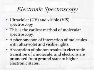 Electronic Spectroscopy
• Ultraviolet (UV) and visible (VIS)
spectroscopy
• This is the earliest method of molecular
spectroscopy.
• A phenomenon of interaction of molecules
with ultraviolet and visible lights.
• Absorption of photon results in electronic
transition of a molecule, and electrons are
promoted from ground state to higher
electronic states.
 