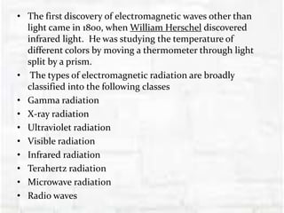 • The first discovery of electromagnetic waves other than
light came in 1800, when William Herschel discovered
infrared light. He was studying the temperature of
different colors by moving a thermometer through light
split by a prism.
• The types of electromagnetic radiation are broadly
classified into the following classes
• Gamma radiation
• X-ray radiation
• Ultraviolet radiation
• Visible radiation
• Infrared radiation
• Terahertz radiation
• Microwave radiation
• Radio waves
 