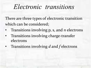 Electronic transitions
There are three types of electronic transition
which can be considered;
• Transitions involving p, s, and n electrons
• Transitions involving charge-transfer
electrons
• Transitions involving d and f electrons
 