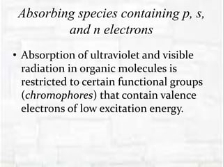 Absorbing species containing p, s,
and n electrons
• Absorption of ultraviolet and visible
radiation in organic molecules is
restricted to certain functional groups
(chromophores) that contain valence
electrons of low excitation energy.
 