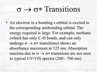  Transitions
• An electron in a bonding s orbital is excited to
the corresponding antibonding orbital. The
energy required is large. For example, methane
(which has only C-H bonds, and can only
undergo  transitions) shows an
absorbance maximum at 125 nm. Absorption
maxima due to  transitions are not seen
in typical UV-VIS spectra (200 - 700 nm)
 