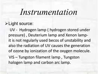 Instrumentation
Light source:
UV - Hydrogen lamp ( hydrogen stored under
pressure) , Deuterium lamp and Xenon lamp-
it is not regularly used becos of unstability and
also the radiation of UV causes the generation
of ozone by ionization of the oxygen molecule.
VIS – Tungston filament lamp , Tungston
halogen lamp and carbon arc lamp.
 