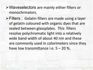 Waveselectors are mainly either filters or
monochrmators.
Filters : Gelatin filters are made using a layer
of gelatin coloured with organic dyes that are
sealed between glassplates. This filters
resolve polychromatic light into a relatively
wide band width of about 40 nm and these
are commonly used in colorimeters since they
have low transmittance i.e. 5 – 20 %.
 