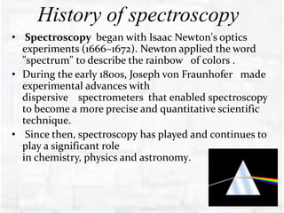 History of spectroscopy
• Spectroscopy began with Isaac Newton's optics
experiments (1666–1672). Newton applied the word
"spectrum" to describe the rainbow of colors .
• During the early 1800s, Joseph von Fraunhofer made
experimental advances with
dispersive spectrometers that enabled spectroscopy
to become a more precise and quantitative scientific
technique.
• Since then, spectroscopy has played and continues to
play a significant role
in chemistry, physics and astronomy.
 
